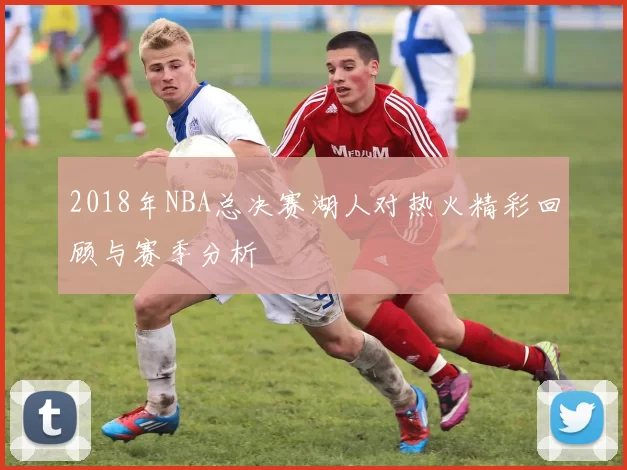 2018年NBA总决赛湖人对热火精彩回顾与赛季分析