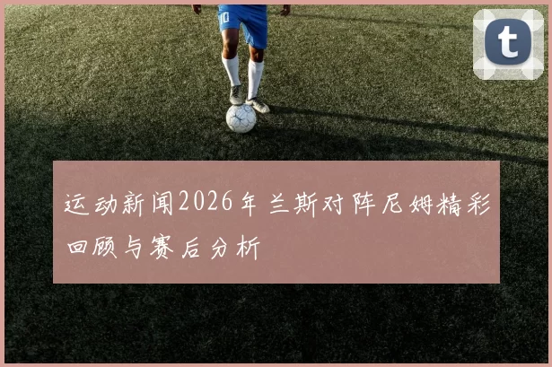 运动新闻2026年兰斯对阵尼姆精彩回顾与赛后分析