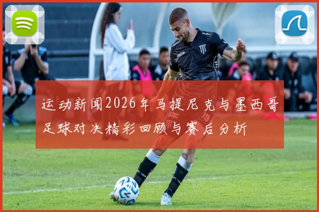 运动新闻2026年马提尼克与墨西哥足球对决精彩回顾与赛后分析