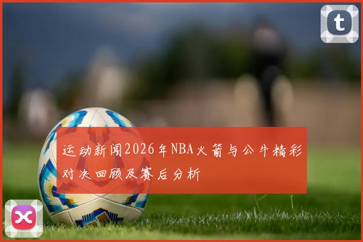 运动新闻2026年NBA火箭与公牛精彩对决回顾及赛后分析