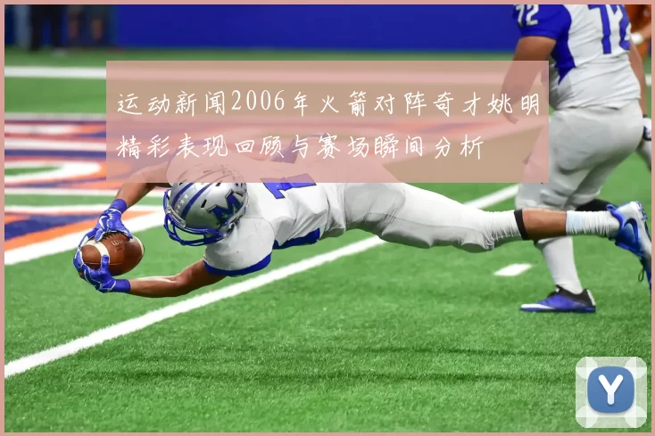 运动新闻2006年火箭对阵奇才姚明精彩表现回顾与赛场瞬间分析