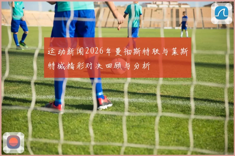 运动新闻2026年曼彻斯特联与莱斯特城精彩对决回顾与分析
