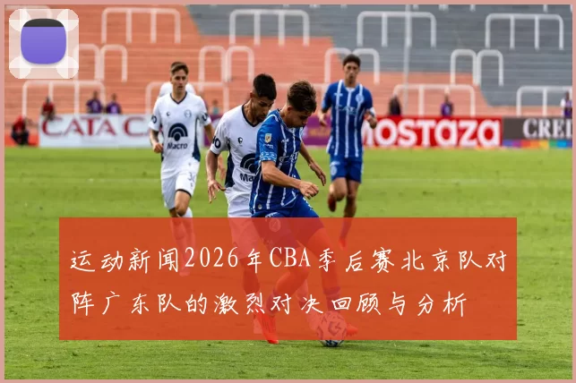 运动新闻2026年CBA季后赛北京队对阵广东队的激烈对决回顾与分析